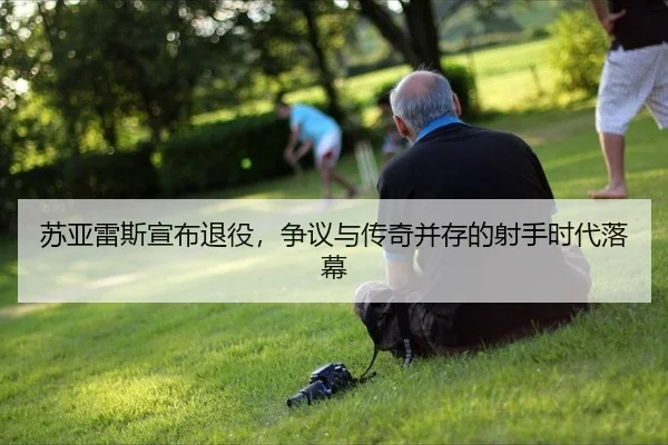 苏亚雷斯宣布退役，争议与传奇并存的射手时代落幕