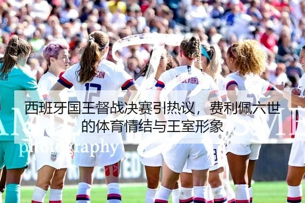 西班牙国王督战决赛引热议，费利佩六世的体育情结与王室形象